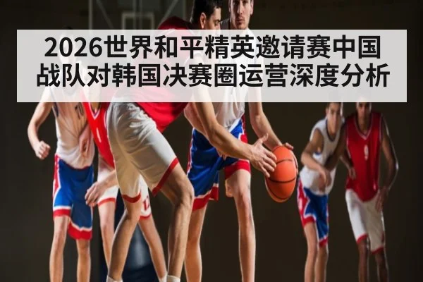 2026世界和平精英邀请赛中国战队对韩国决赛圈运营深度分析