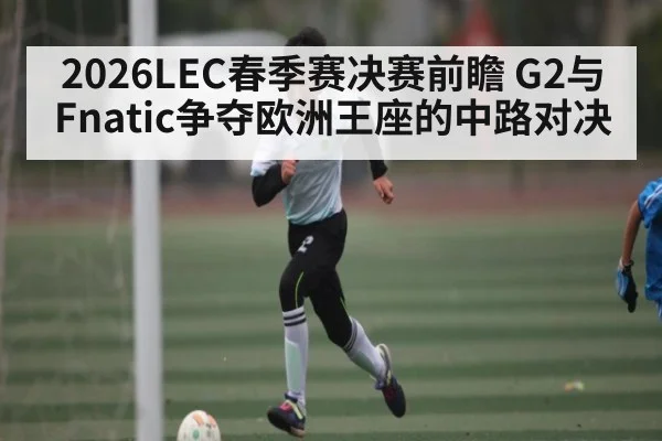 2026LEC春季赛决赛前瞻 G2与Fnatic争夺欧洲王座的中路对决