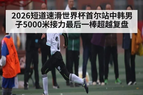 2026短道速滑世界杯首尔站中韩男子5000米接力最后一棒超越复盘